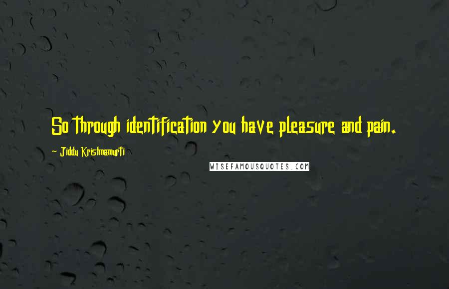 Jiddu Krishnamurti Quotes: So through identification you have pleasure and pain.