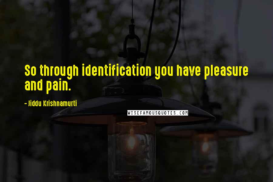 Jiddu Krishnamurti Quotes: So through identification you have pleasure and pain.