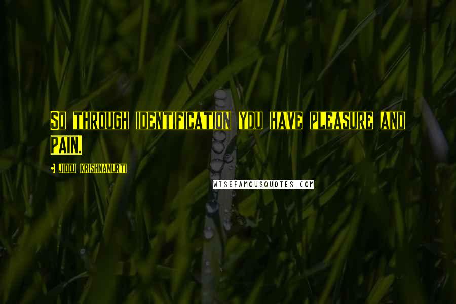 Jiddu Krishnamurti Quotes: So through identification you have pleasure and pain.