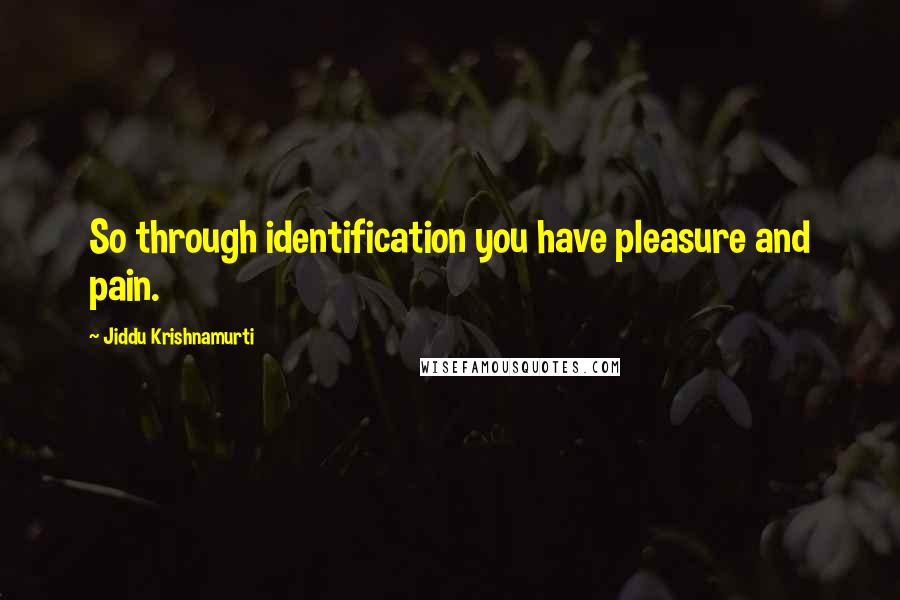 Jiddu Krishnamurti Quotes: So through identification you have pleasure and pain.