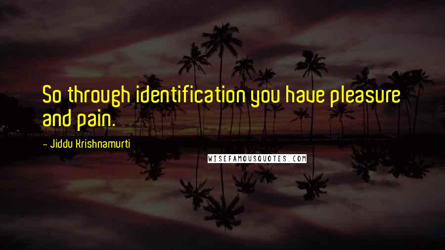 Jiddu Krishnamurti Quotes: So through identification you have pleasure and pain.