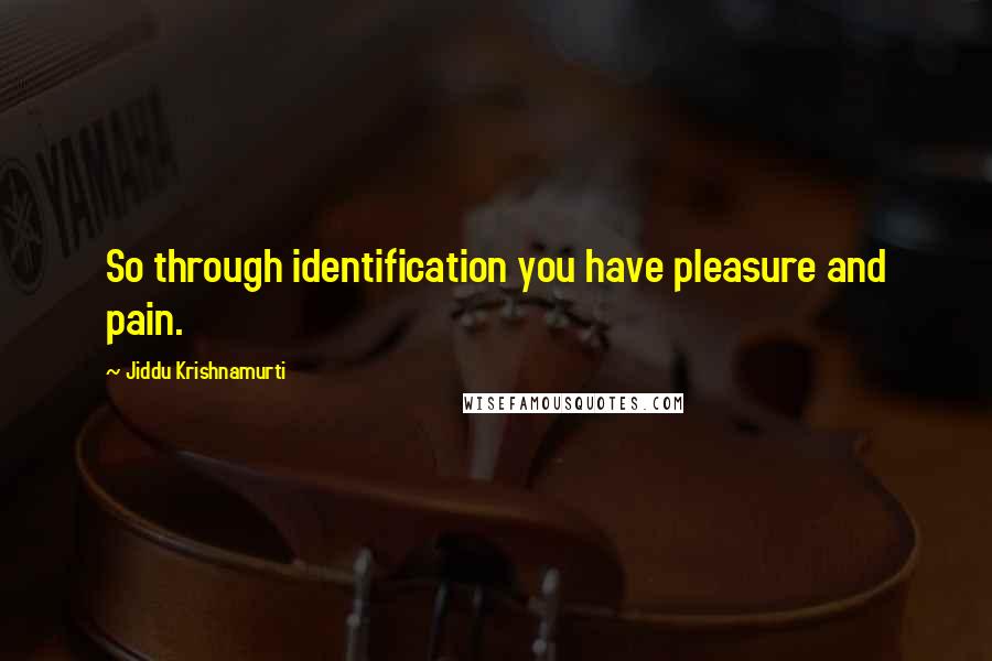 Jiddu Krishnamurti Quotes: So through identification you have pleasure and pain.