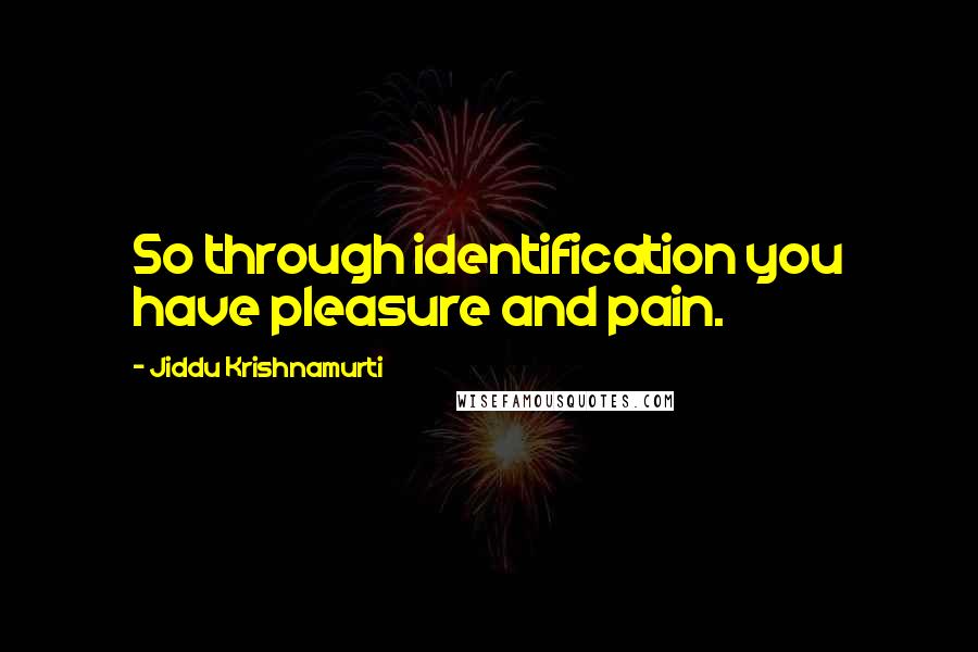 Jiddu Krishnamurti Quotes: So through identification you have pleasure and pain.