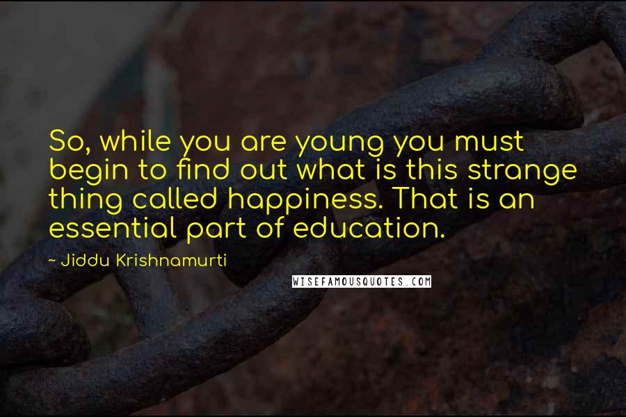 Jiddu Krishnamurti Quotes: So, while you are young you must begin to find out what is this strange thing called happiness. That is an essential part of education.