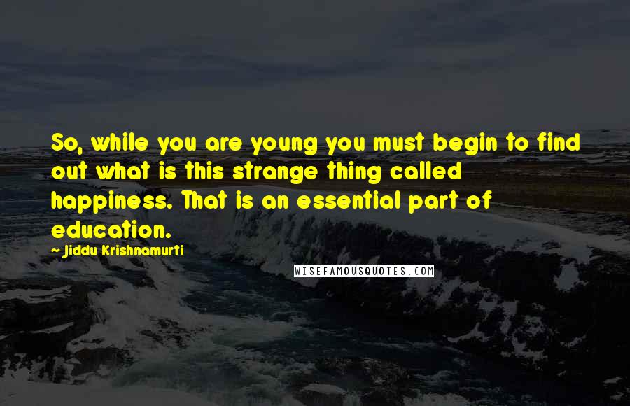 Jiddu Krishnamurti Quotes: So, while you are young you must begin to find out what is this strange thing called happiness. That is an essential part of education.