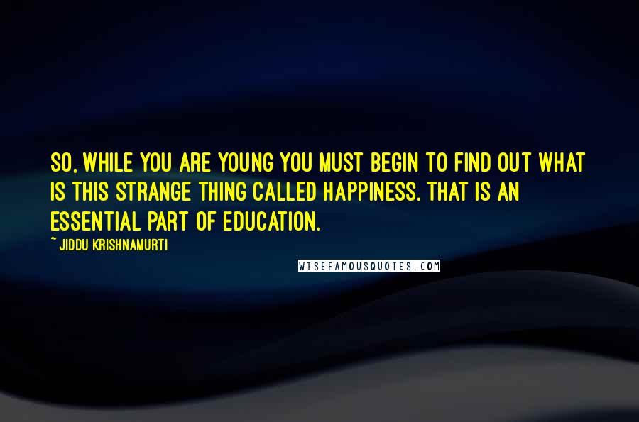 Jiddu Krishnamurti Quotes: So, while you are young you must begin to find out what is this strange thing called happiness. That is an essential part of education.