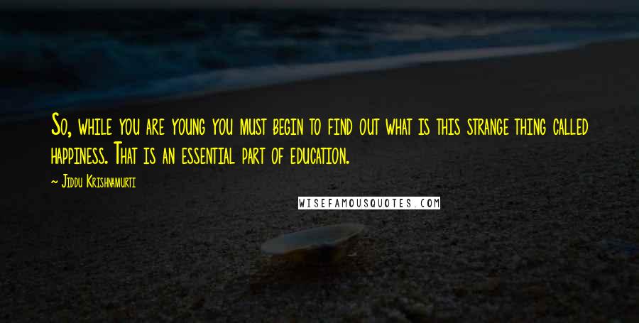 Jiddu Krishnamurti Quotes: So, while you are young you must begin to find out what is this strange thing called happiness. That is an essential part of education.