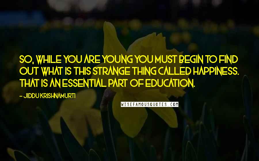 Jiddu Krishnamurti Quotes: So, while you are young you must begin to find out what is this strange thing called happiness. That is an essential part of education.