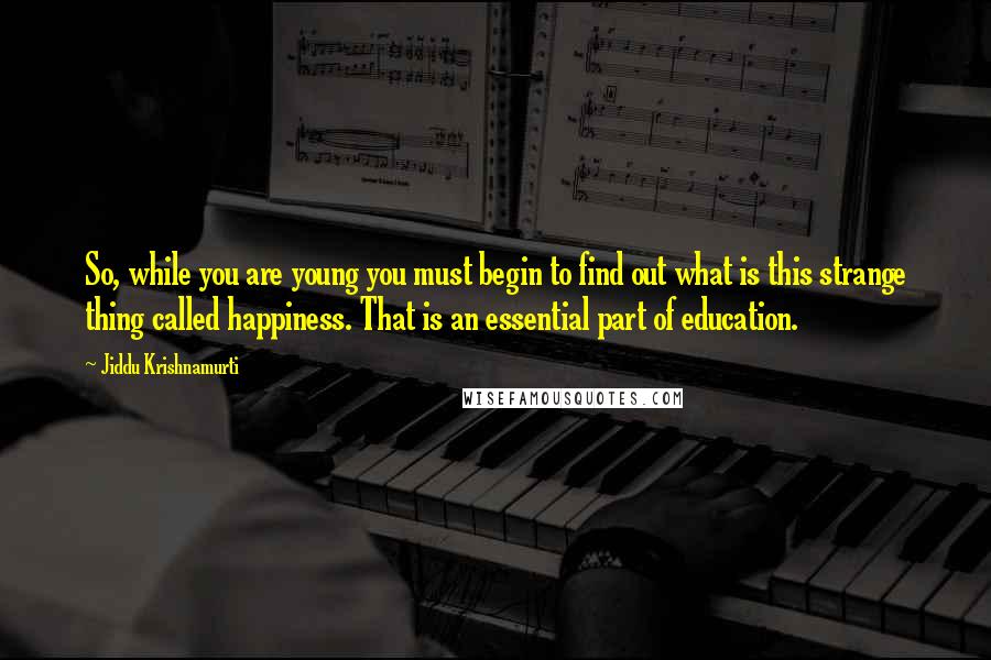 Jiddu Krishnamurti Quotes: So, while you are young you must begin to find out what is this strange thing called happiness. That is an essential part of education.