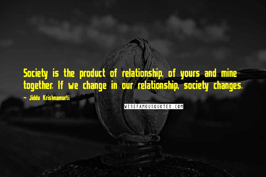 Jiddu Krishnamurti Quotes: Society is the product of relationship, of yours and mine together. If we change in our relationship, society changes.