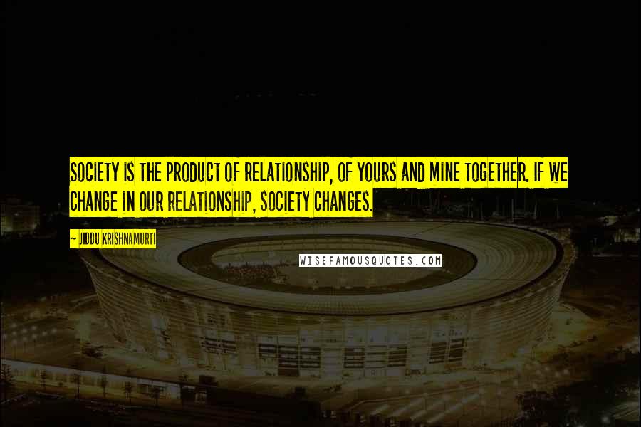 Jiddu Krishnamurti Quotes: Society is the product of relationship, of yours and mine together. If we change in our relationship, society changes.