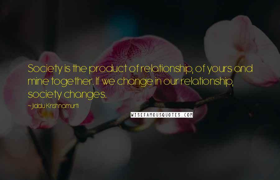 Jiddu Krishnamurti Quotes: Society is the product of relationship, of yours and mine together. If we change in our relationship, society changes.