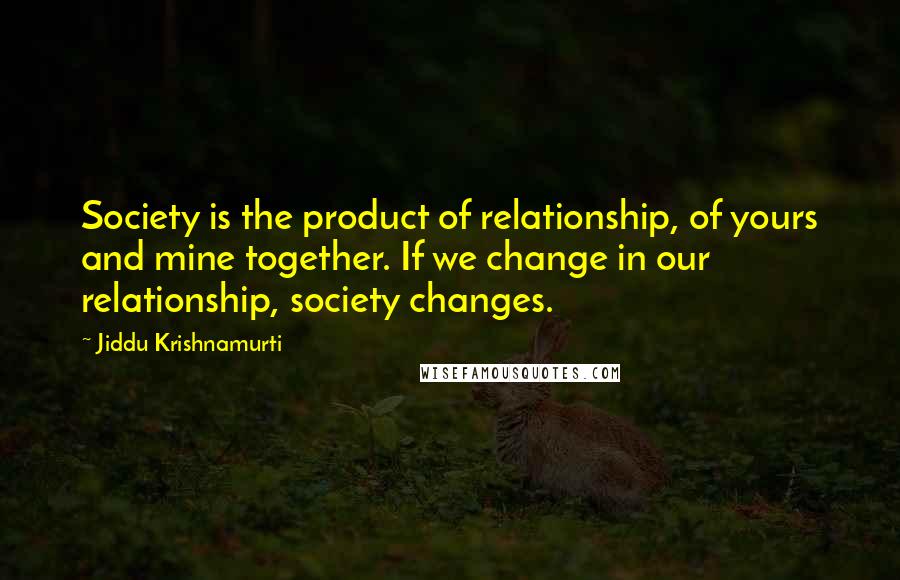 Jiddu Krishnamurti Quotes: Society is the product of relationship, of yours and mine together. If we change in our relationship, society changes.