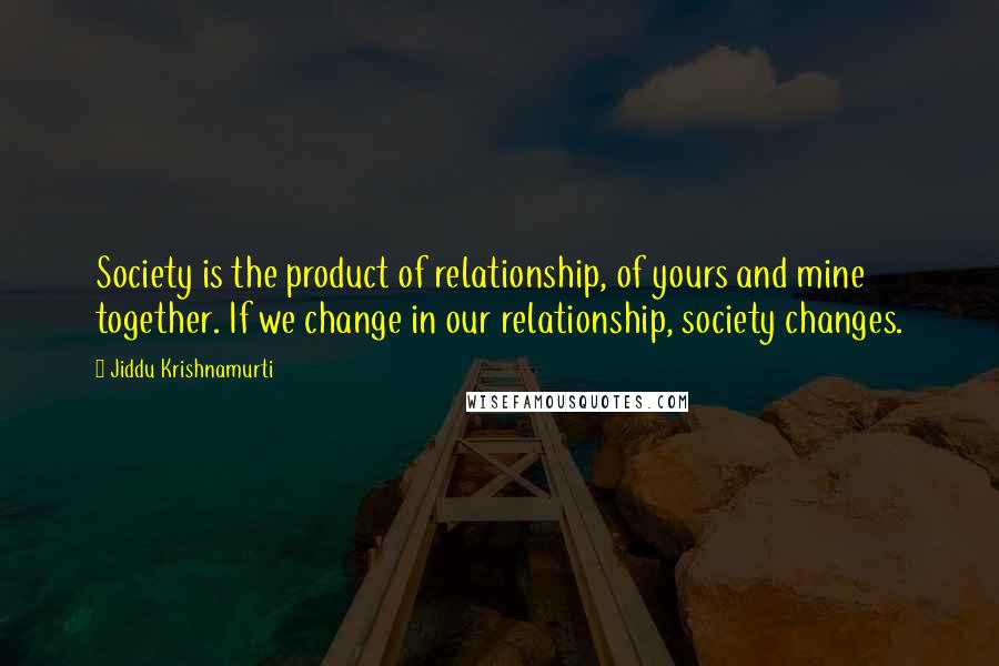 Jiddu Krishnamurti Quotes: Society is the product of relationship, of yours and mine together. If we change in our relationship, society changes.