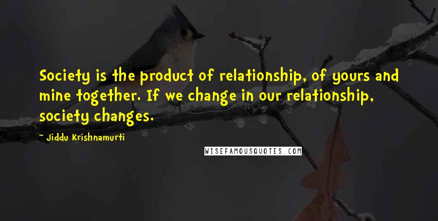 Jiddu Krishnamurti Quotes: Society is the product of relationship, of yours and mine together. If we change in our relationship, society changes.