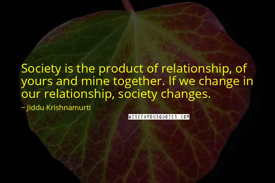 Jiddu Krishnamurti Quotes: Society is the product of relationship, of yours and mine together. If we change in our relationship, society changes.