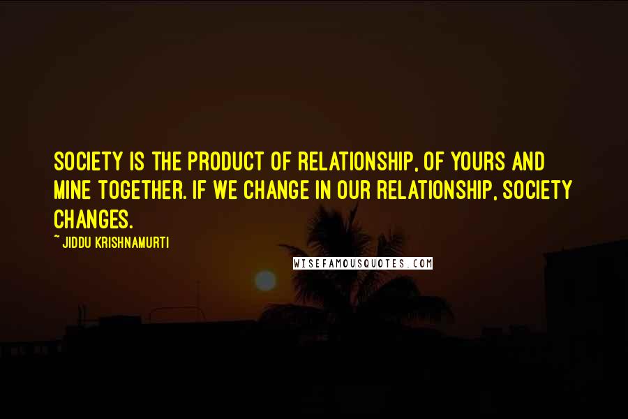 Jiddu Krishnamurti Quotes: Society is the product of relationship, of yours and mine together. If we change in our relationship, society changes.