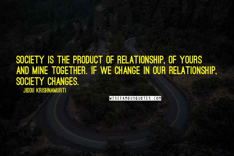 Jiddu Krishnamurti Quotes: Society is the product of relationship, of yours and mine together. If we change in our relationship, society changes.