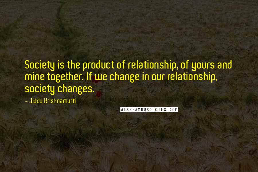 Jiddu Krishnamurti Quotes: Society is the product of relationship, of yours and mine together. If we change in our relationship, society changes.