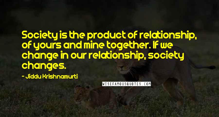 Jiddu Krishnamurti Quotes: Society is the product of relationship, of yours and mine together. If we change in our relationship, society changes.