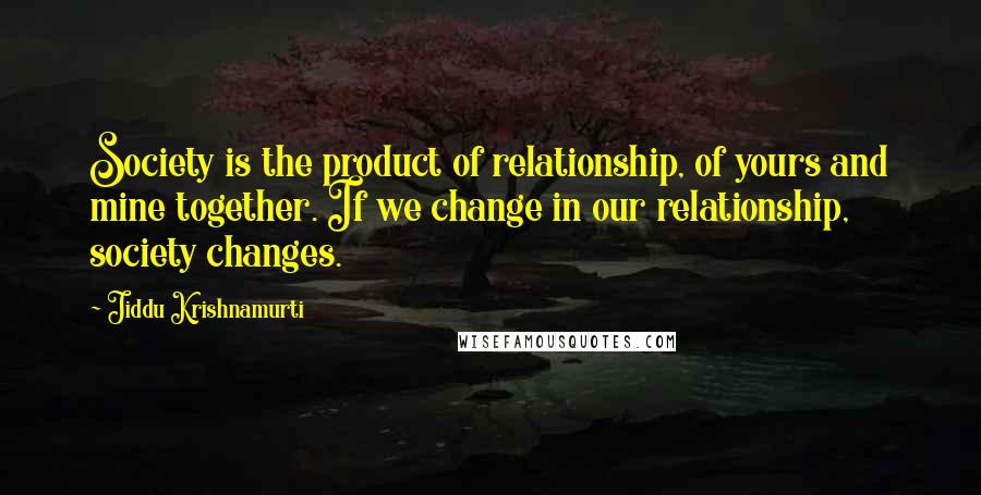 Jiddu Krishnamurti Quotes: Society is the product of relationship, of yours and mine together. If we change in our relationship, society changes.