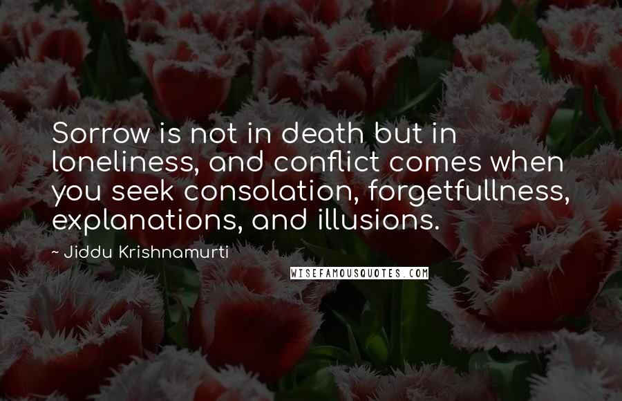 Jiddu Krishnamurti Quotes: Sorrow is not in death but in loneliness, and conflict comes when you seek consolation, forgetfullness, explanations, and illusions.