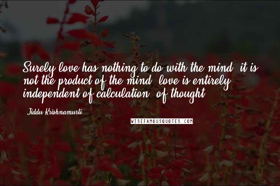 Jiddu Krishnamurti Quotes: Surely love has nothing to do with the mind, it is not the product of the mind; love is entirely independent of calculation, of thought.