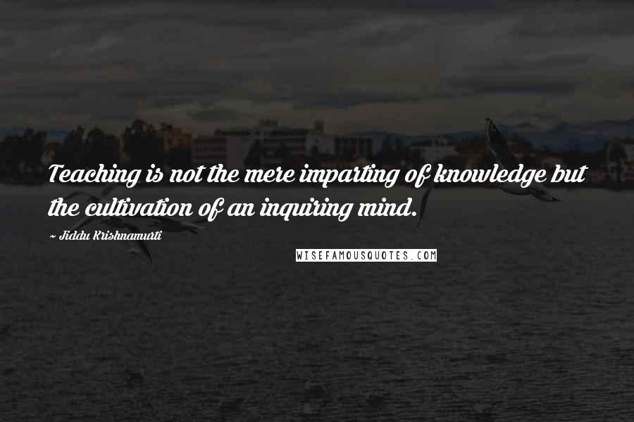 Jiddu Krishnamurti Quotes: Teaching is not the mere imparting of knowledge but the cultivation of an inquiring mind.