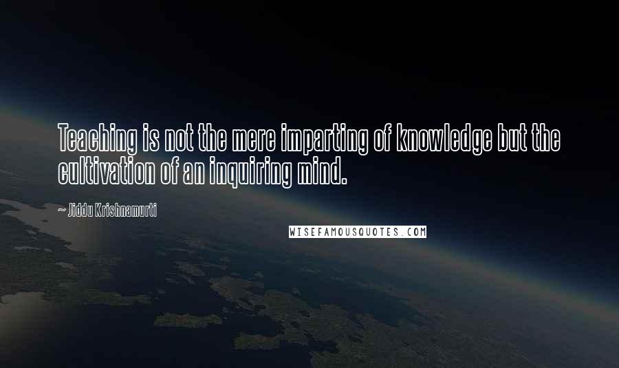 Jiddu Krishnamurti Quotes: Teaching is not the mere imparting of knowledge but the cultivation of an inquiring mind.