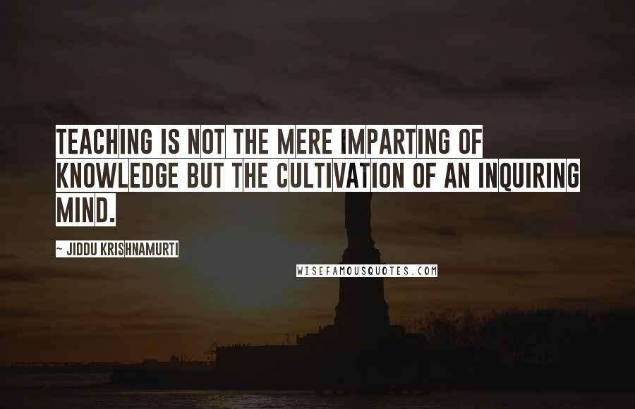 Jiddu Krishnamurti Quotes: Teaching is not the mere imparting of knowledge but the cultivation of an inquiring mind.