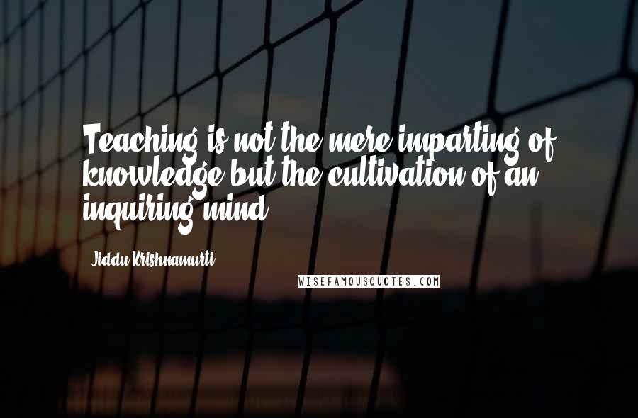 Jiddu Krishnamurti Quotes: Teaching is not the mere imparting of knowledge but the cultivation of an inquiring mind.