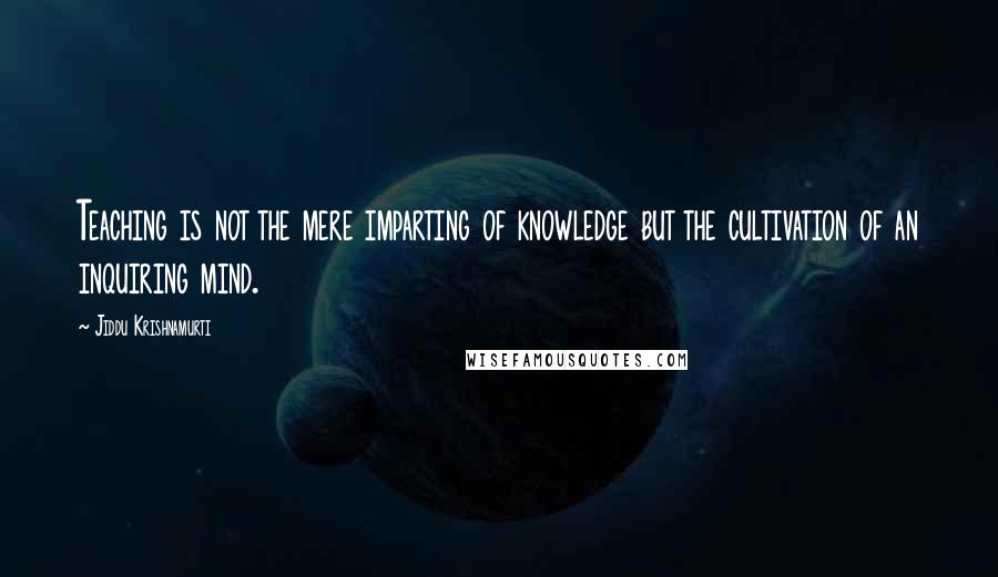 Jiddu Krishnamurti Quotes: Teaching is not the mere imparting of knowledge but the cultivation of an inquiring mind.