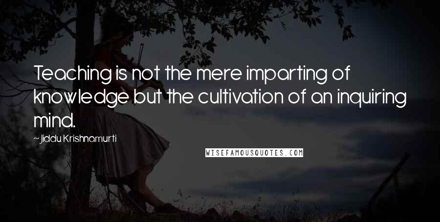 Jiddu Krishnamurti Quotes: Teaching is not the mere imparting of knowledge but the cultivation of an inquiring mind.