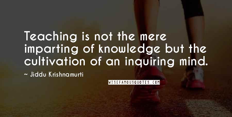 Jiddu Krishnamurti Quotes: Teaching is not the mere imparting of knowledge but the cultivation of an inquiring mind.