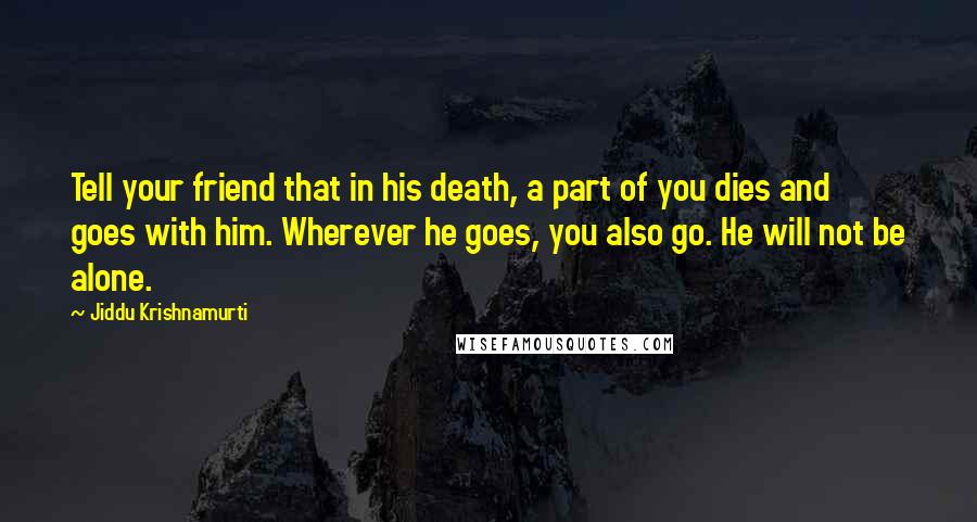 Jiddu Krishnamurti Quotes: Tell your friend that in his death, a part of you dies and goes with him. Wherever he goes, you also go. He will not be alone.