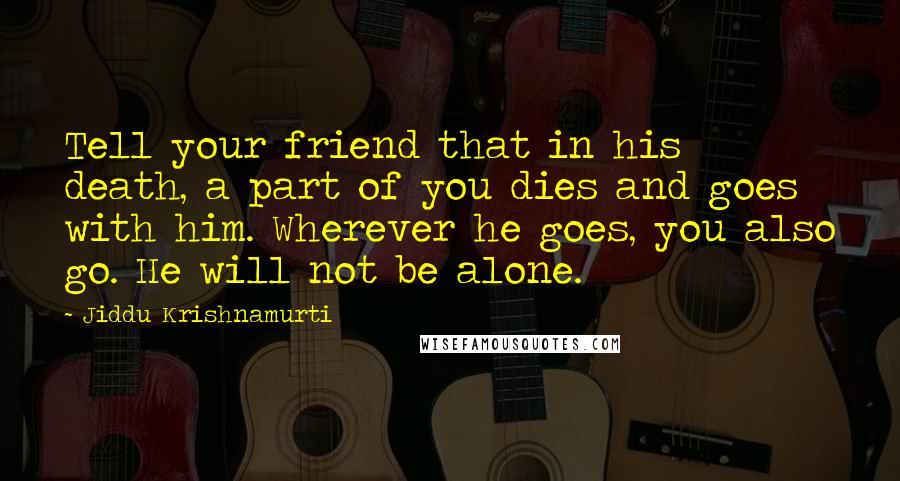 Jiddu Krishnamurti Quotes: Tell your friend that in his death, a part of you dies and goes with him. Wherever he goes, you also go. He will not be alone.