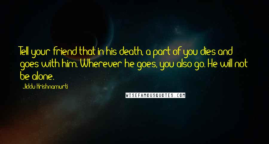 Jiddu Krishnamurti Quotes: Tell your friend that in his death, a part of you dies and goes with him. Wherever he goes, you also go. He will not be alone.