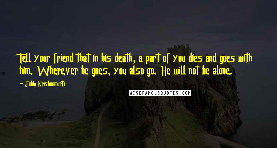 Jiddu Krishnamurti Quotes: Tell your friend that in his death, a part of you dies and goes with him. Wherever he goes, you also go. He will not be alone.