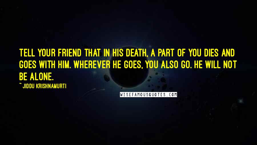 Jiddu Krishnamurti Quotes: Tell your friend that in his death, a part of you dies and goes with him. Wherever he goes, you also go. He will not be alone.