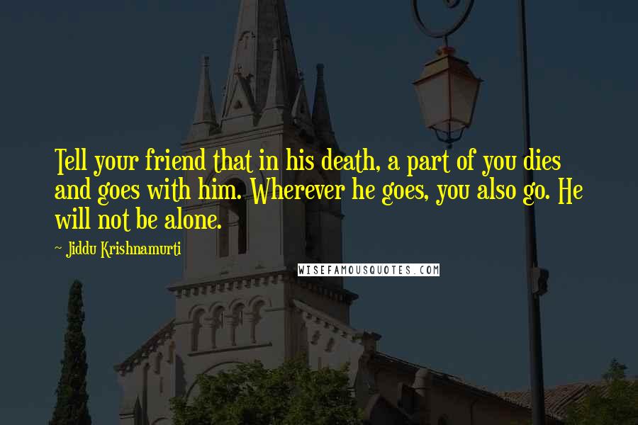 Jiddu Krishnamurti Quotes: Tell your friend that in his death, a part of you dies and goes with him. Wherever he goes, you also go. He will not be alone.