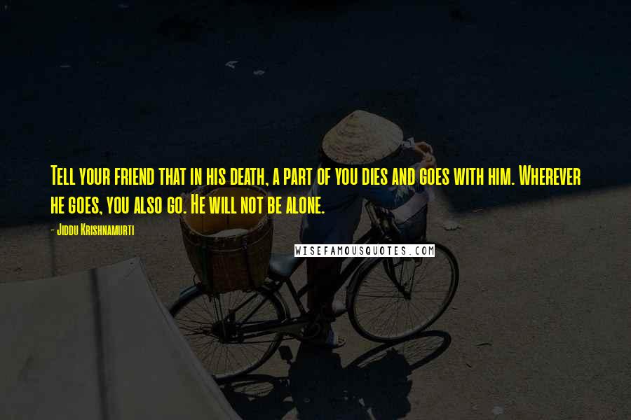 Jiddu Krishnamurti Quotes: Tell your friend that in his death, a part of you dies and goes with him. Wherever he goes, you also go. He will not be alone.