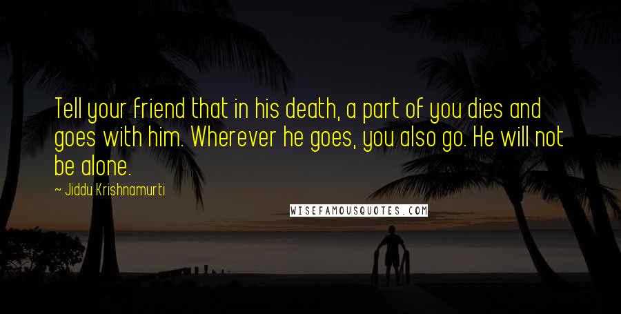 Jiddu Krishnamurti Quotes: Tell your friend that in his death, a part of you dies and goes with him. Wherever he goes, you also go. He will not be alone.