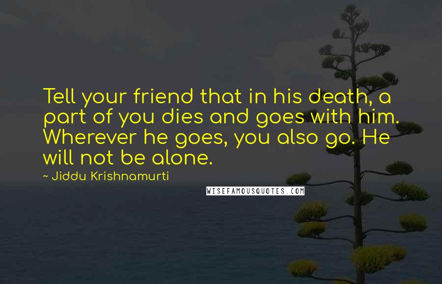 Jiddu Krishnamurti Quotes: Tell your friend that in his death, a part of you dies and goes with him. Wherever he goes, you also go. He will not be alone.