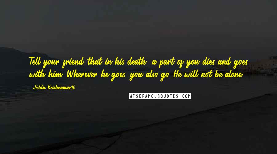 Jiddu Krishnamurti Quotes: Tell your friend that in his death, a part of you dies and goes with him. Wherever he goes, you also go. He will not be alone.