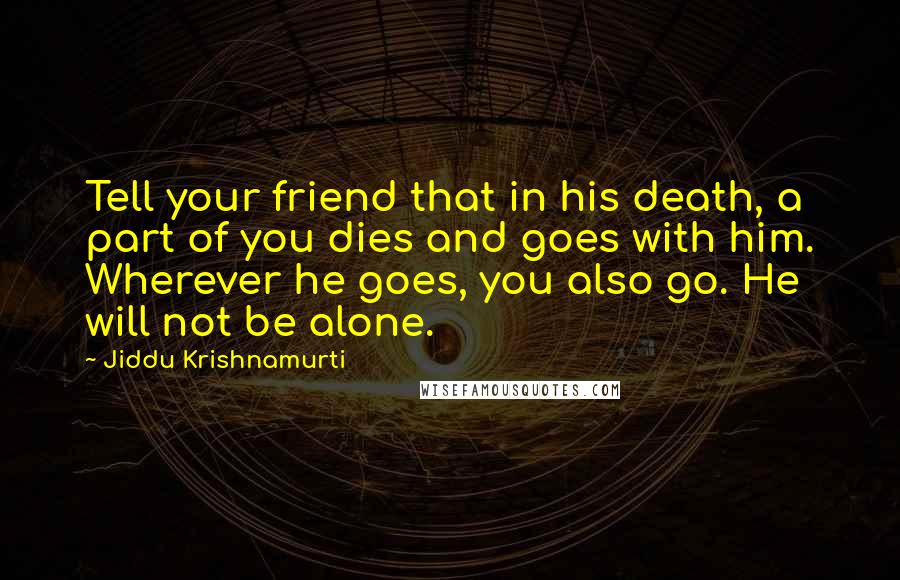 Jiddu Krishnamurti Quotes: Tell your friend that in his death, a part of you dies and goes with him. Wherever he goes, you also go. He will not be alone.