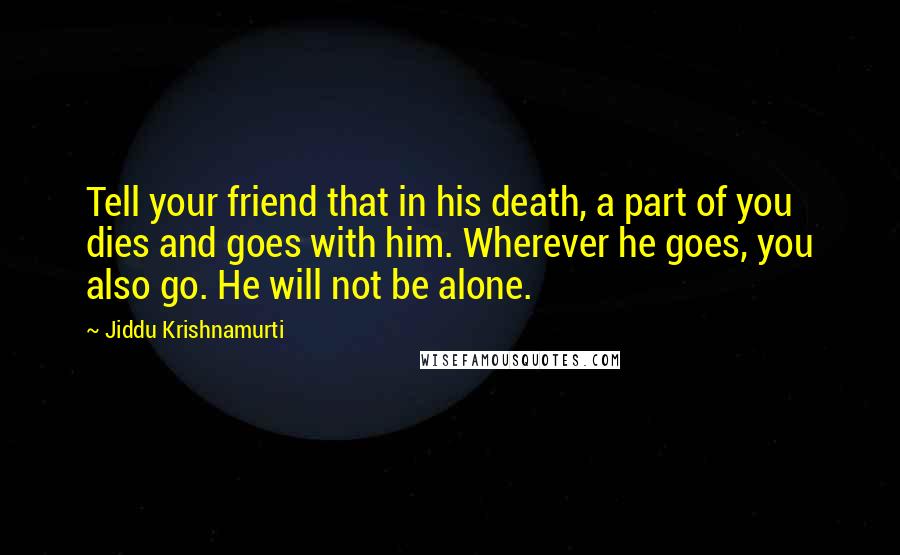 Jiddu Krishnamurti Quotes: Tell your friend that in his death, a part of you dies and goes with him. Wherever he goes, you also go. He will not be alone.