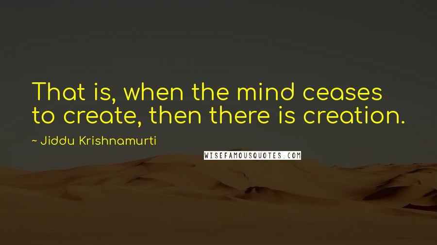 Jiddu Krishnamurti Quotes: That is, when the mind ceases to create, then there is creation.