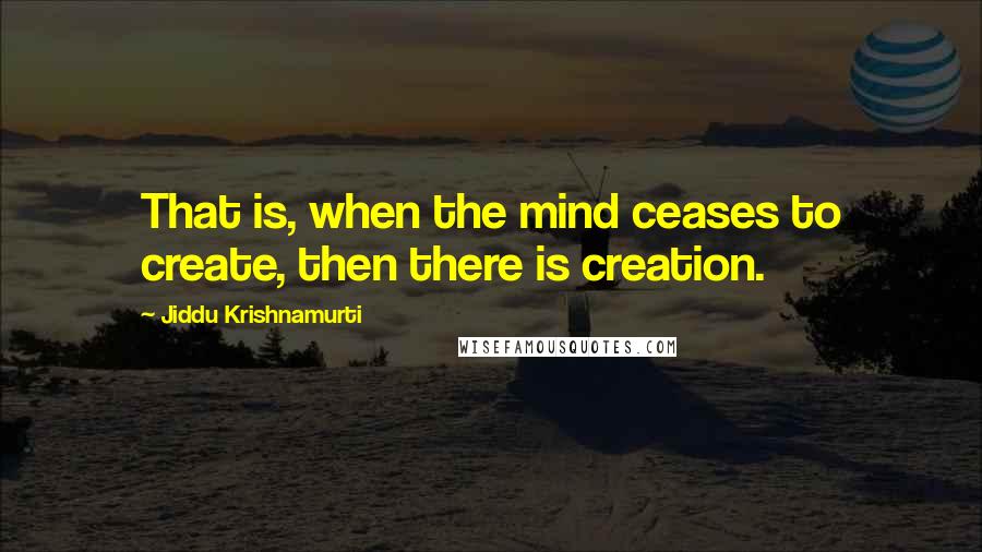 Jiddu Krishnamurti Quotes: That is, when the mind ceases to create, then there is creation.