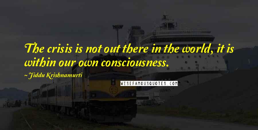 Jiddu Krishnamurti Quotes: The crisis is not out there in the world, it is within our own consciousness.
