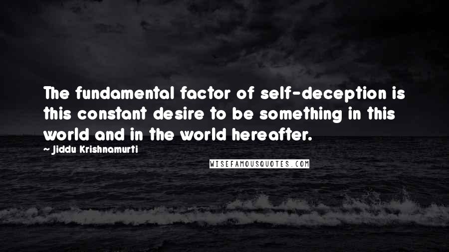 Jiddu Krishnamurti Quotes: The fundamental factor of self-deception is this constant desire to be something in this world and in the world hereafter.